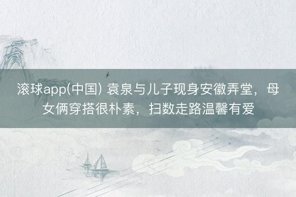 滚球app(中国) 袁泉与儿子现身安徽弄堂,母女俩穿搭很朴素,扫数走路温馨有爱