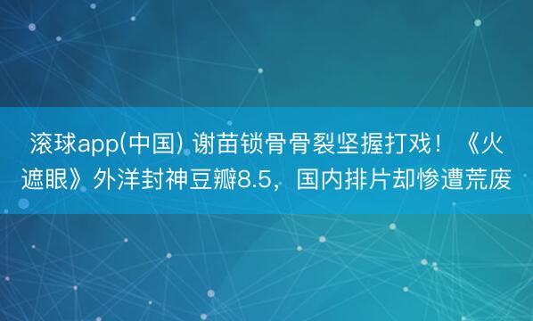 滚球app(中国) 谢苗锁骨骨裂坚握打戏！《火遮眼》外洋封神豆瓣8.5，国内排片却惨遭荒废