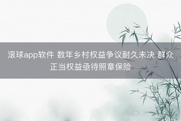 滚球app软件 数年乡村权益争议耐久未决 群众正当权益亟待照章保险