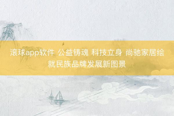 滚球app软件 公益铸魂 科技立身 尚驰家居绘就民族品牌发展新图景
