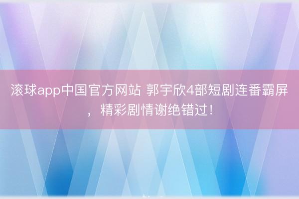 滚球app中国官方网站 郭宇欣4部短剧连番霸屏，精彩剧情谢绝错过！
