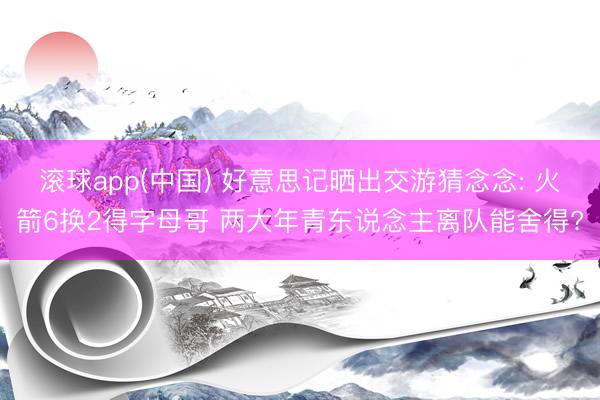滚球app(中国) 好意思记晒出交游猜念念: 火箭6换2得字母哥 两大年青东说念主离队能舍得?