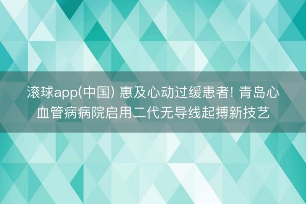滚球app(中国) 惠及心动过缓患者! 青岛心血管病病院启用二代无导线起搏新技艺