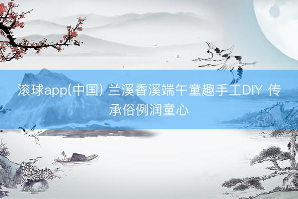 滚球app(中国) 兰溪香溪端午童趣手工DIY 传承俗例润童心