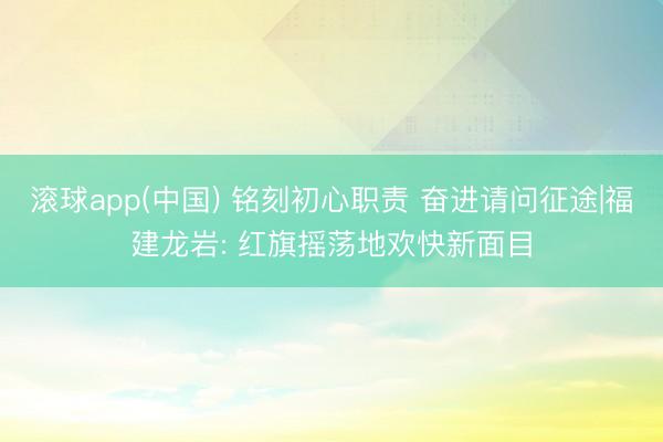 滚球app(中国) 铭刻初心职责 奋进请问征途|福建龙岩: 红旗摇荡地欢快新面目