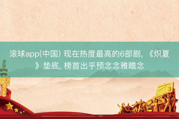 滚球app(中国) 现在热度最高的6部剧, 《炽夏》垫底, 榜首出乎预念念雅瞻念