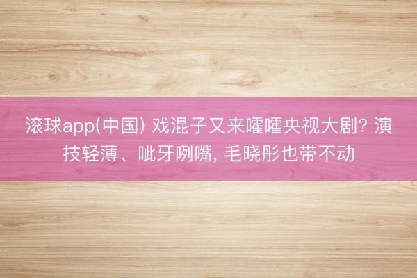 滚球app(中国) 戏混子又来嚯嚯央视大剧? 演技轻薄、呲牙咧嘴, 毛晓彤也带不动