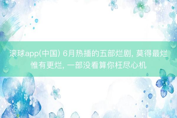滚球app(中国) 6月热播的五部烂剧, 莫得最烂惟有更烂, 一部没看算你枉尽心机