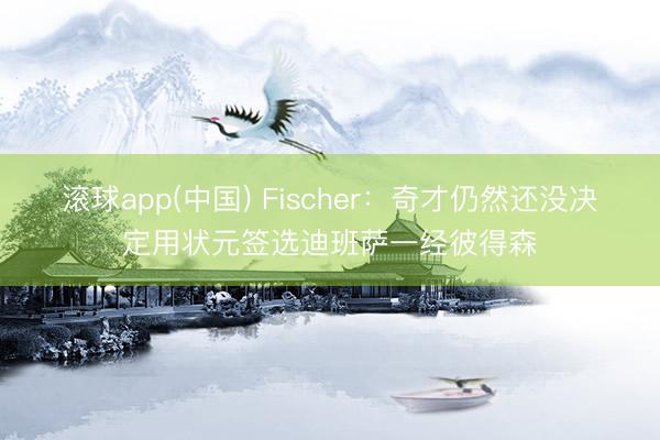 滚球app(中国) Fischer:奇才仍然还没决定用状元签选迪班萨一经彼得森